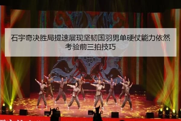 石宇奇决胜局提速展现坚韧国羽男单硬仗能力依然考验前三拍技巧