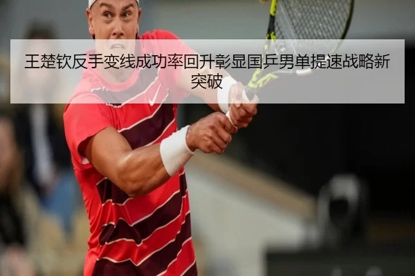 王楚钦反手变线成功率回升彰显国乒男单提速战略新突破