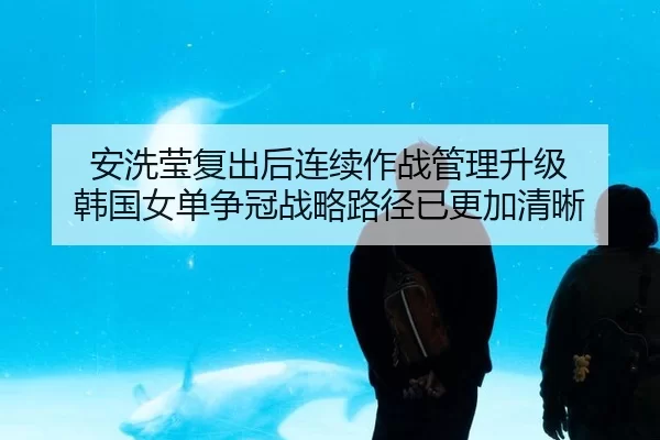 安洗莹复出后连续作战管理升级 韩国女单争冠战略路径已更加清晰