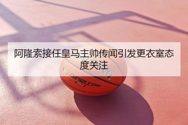 阿隆索接任皇马主帅传闻引发更衣室态度关注